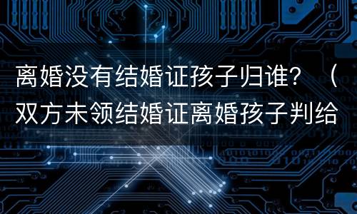 离婚没有结婚证孩子归谁？（双方未领结婚证离婚孩子判给谁）