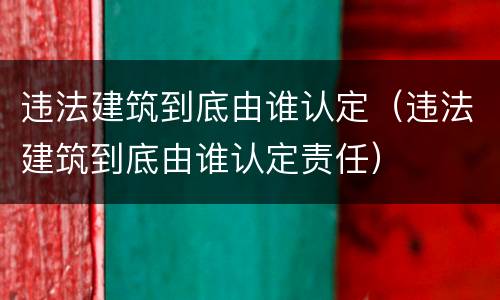 违法建筑到底由谁认定（违法建筑到底由谁认定责任）