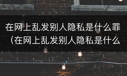 在网上乱发别人隐私是什么罪（在网上乱发别人隐私是什么罪名）