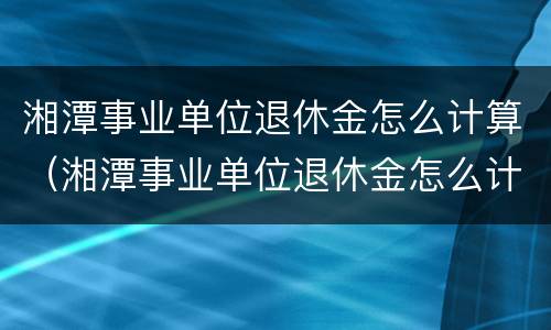 湘潭事业单位退休金怎么计算（湘潭事业单位退休金怎么计算出来的）