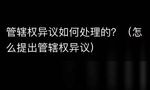 管辖权异议如何处理的？（怎么提出管辖权异议）