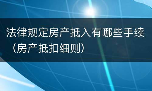 法律规定房产抵入有哪些手续（房产抵扣细则）