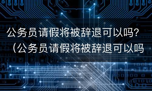 公务员请假将被辞退可以吗？（公务员请假将被辞退可以吗知乎）