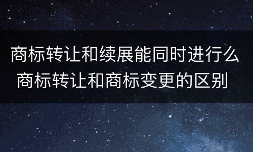 商标转让和续展能同时进行么 商标转让和商标变更的区别