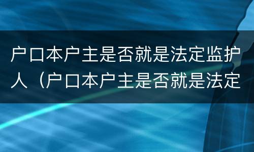 户口本户主是否就是法定监护人（户口本户主是否就是法定监护人了）