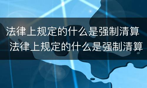 法律上规定的什么是强制清算 法律上规定的什么是强制清算的主体