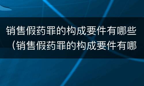 销售假药罪的构成要件有哪些（销售假药罪的构成要件有哪些呢）