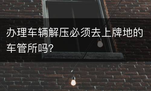 办理车辆解压必须去上牌地的车管所吗？