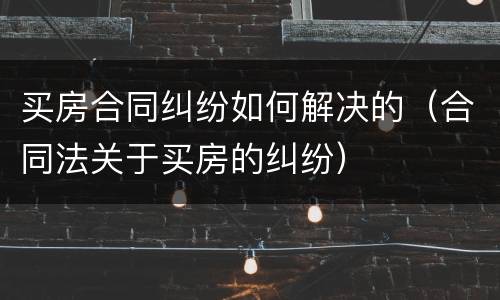 买房合同纠纷如何解决的（合同法关于买房的纠纷）