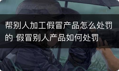 帮别人加工假冒产品怎么处罚的 假冒别人产品如何处罚