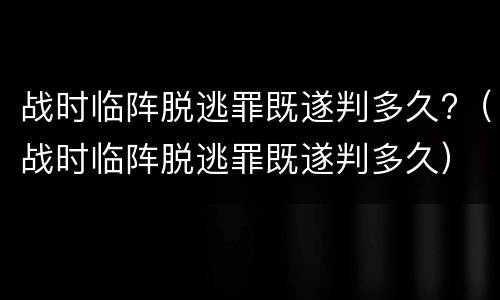 战时临阵脱逃罪既遂判多久?（战时临阵脱逃罪既遂判多久）