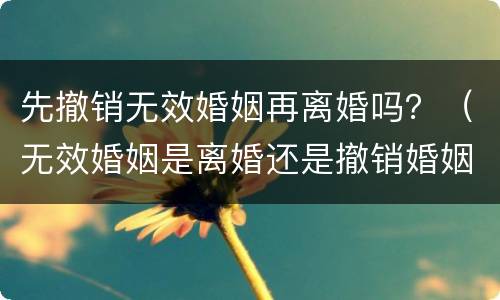 先撤销无效婚姻再离婚吗？（无效婚姻是离婚还是撤销婚姻）