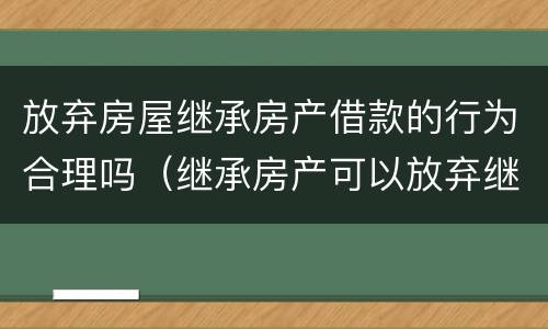 放弃房屋继承房产借款的行为合理吗（继承房产可以放弃继承吗?）