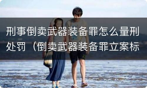 刑事倒卖武器装备罪怎么量刑处罚（倒卖武器装备罪立案标准）