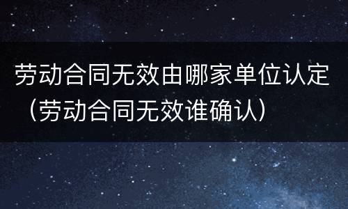 劳动合同无效由哪家单位认定（劳动合同无效谁确认）