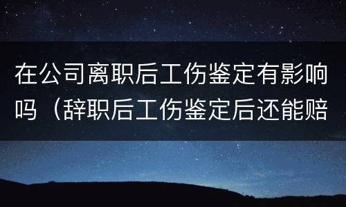 在公司离职后工伤鉴定有影响吗（辞职后工伤鉴定后还能赔钱吗）
