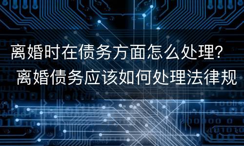 离婚时在债务方面怎么处理？ 离婚债务应该如何处理法律规定