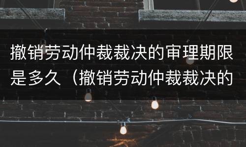 撤销劳动仲裁裁决的审理期限是多久（撤销劳动仲裁裁决的审理期限是多久啊）