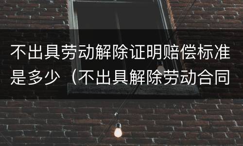 不出具劳动解除证明赔偿标准是多少（不出具解除劳动合同证明书的后果）