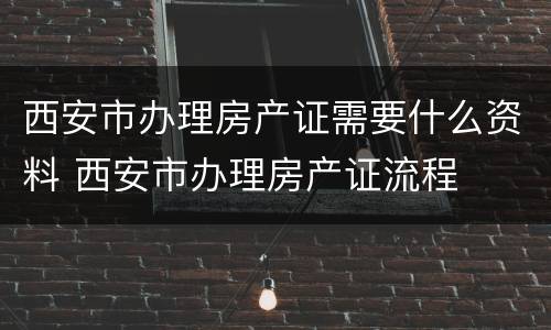 西安市办理房产证需要什么资料 西安市办理房产证流程