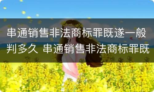 串通销售非法商标罪既遂一般判多久 串通销售非法商标罪既遂一般判多久刑期