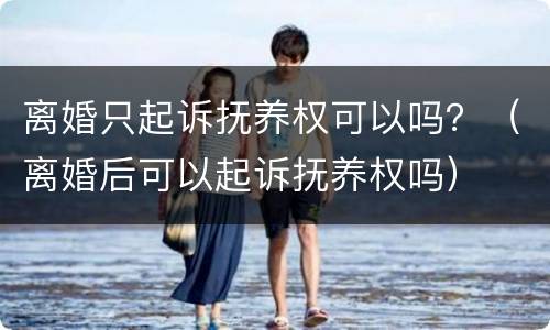 离婚只起诉抚养权可以吗？（离婚后可以起诉抚养权吗）
