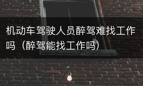 机动车驾驶人员醉驾难找工作吗（醉驾能找工作吗）