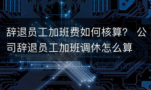 辞退员工加班费如何核算？ 公司辞退员工加班调休怎么算
