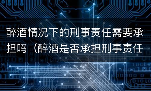 醉酒情况下的刑事责任需要承担吗（醉酒是否承担刑事责任）