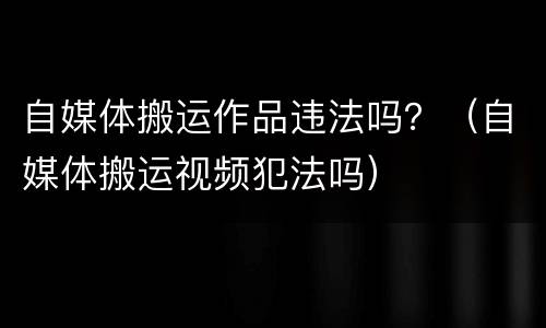 自媒体搬运作品违法吗？（自媒体搬运视频犯法吗）