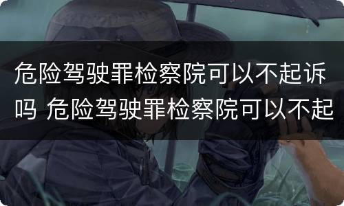 危险驾驶罪检察院可以不起诉吗 危险驾驶罪检察院可以不起诉吗