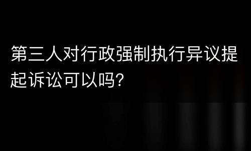 第三人对行政强制执行异议提起诉讼可以吗？
