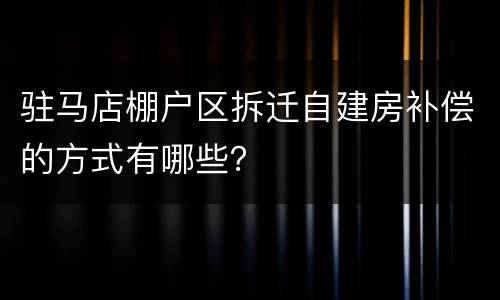 驻马店棚户区拆迁自建房补偿的方式有哪些？