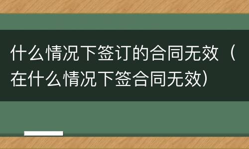 什么情况下签订的合同无效（在什么情况下签合同无效）