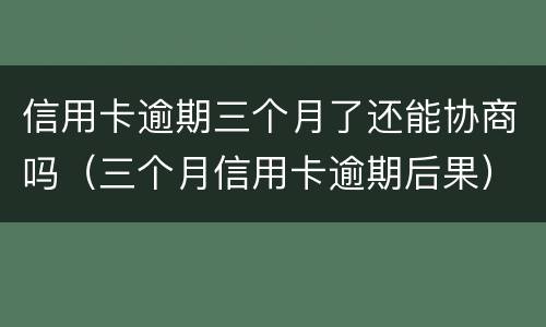 信用卡逾期三个月了还能协商吗（三个月信用卡逾期后果）
