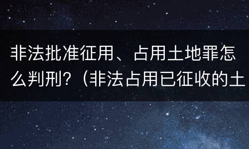 非法批准征用、占用土地罪怎么判刑?（非法占用已征收的土地）