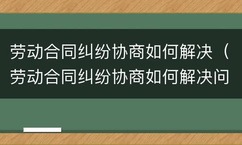 劳动合同纠纷协商如何解决（劳动合同纠纷协商如何解决问题）