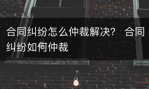 合同纠纷怎么仲裁解决？ 合同纠纷如何仲裁