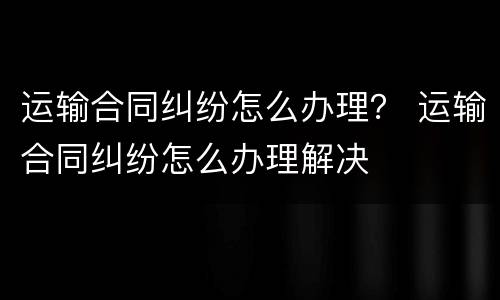 运输合同纠纷怎么办理？ 运输合同纠纷怎么办理解决