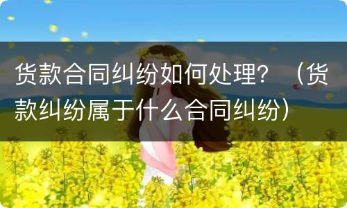 货款合同纠纷如何处理？（货款纠纷属于什么合同纠纷）
