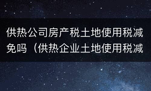 供热公司房产税土地使用税减免吗（供热企业土地使用税减免）