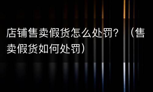 店铺售卖假货怎么处罚？（售卖假货如何处罚）