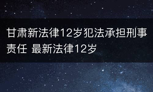 甘肃新法律12岁犯法承担刑事责任 最新法律12岁