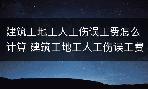 建筑工地工人工伤误工费怎么计算 建筑工地工人工伤误工费怎么计算的