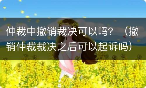 仲裁中撤销裁决可以吗？（撤销仲裁裁决之后可以起诉吗）