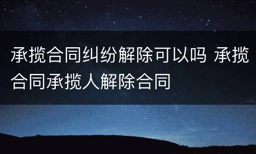 承揽合同纠纷解除可以吗 承揽合同承揽人解除合同