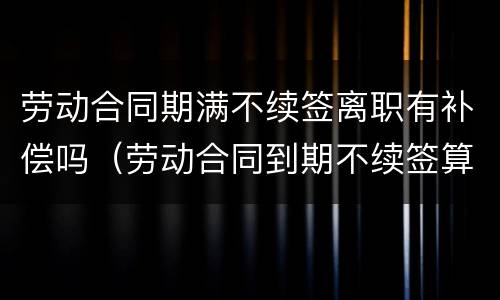 劳动合同期满不续签离职有补偿吗（劳动合同到期不续签算离职吗）