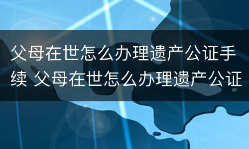 父母在世怎么办理遗产公证手续 父母在世怎么办理遗产公证手续流程
