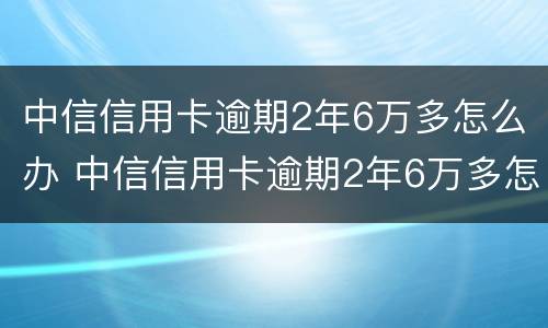 中信信用卡逾期2年6万多怎么办 中信信用卡逾期2年6万多怎么办理