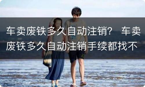 车卖废铁多久自动注销？ 车卖废铁多久自动注销手续都找不到了咋弄